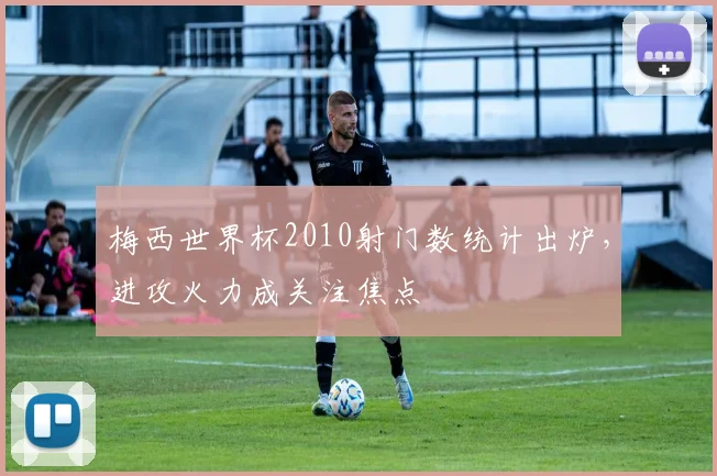 梅西世界杯2010射门数统计出炉，进攻火力成关注焦点