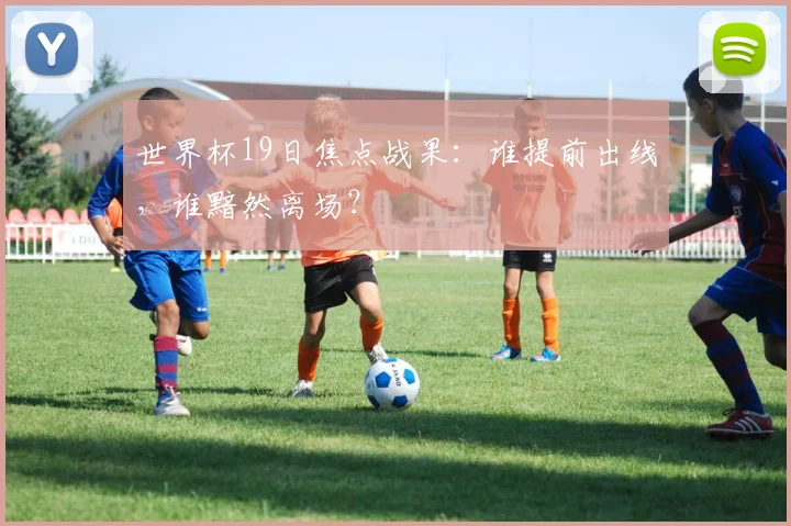 世界杯19日焦点战果：谁提前出线，谁黯然离场？