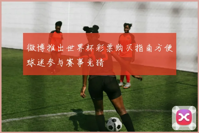 微博推出世界杯彩票购买指南方便球迷参与赛事竞猜