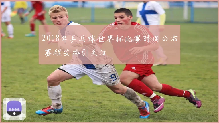2018年乒乓球世界杯比赛时间公布 赛程安排引关注