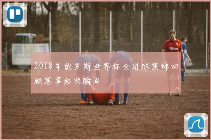 2018年俄罗斯世界杯全进球集锦回顾赛事经典瞬间