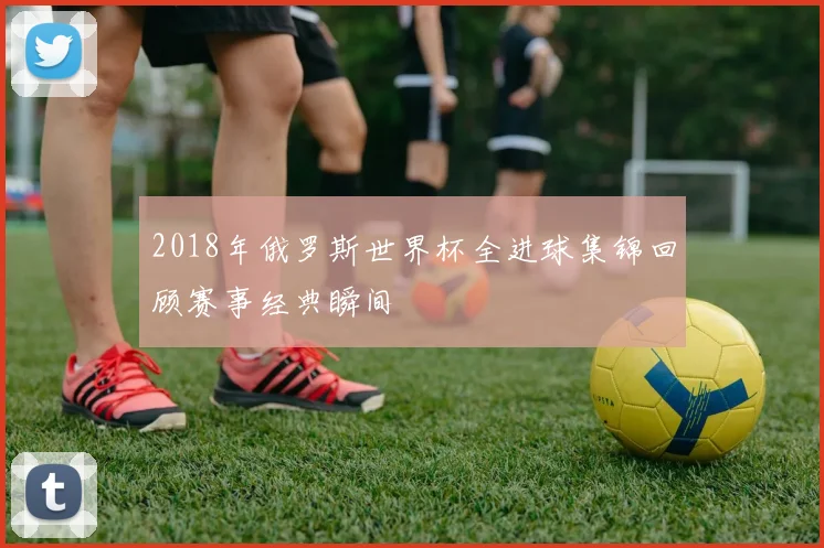 2018年俄罗斯世界杯全进球集锦回顾赛事经典瞬间